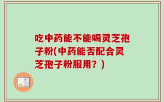 吃中药能不能喝灵芝孢子粉(中药能否配合灵芝孢子粉服用？)