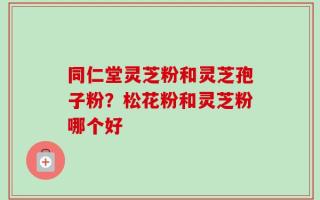同仁堂灵芝粉和灵芝孢子粉？松花粉和灵芝粉哪个好