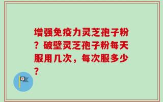 增强免疫力灵芝孢子粉？破壁灵芝孢子粉每天服用几次，每次服多少？