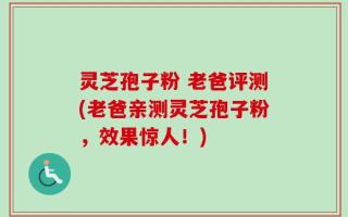 灵芝孢子粉 老爸评测(老爸亲测灵芝孢子粉，效果惊人！)