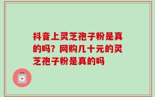 抖音上灵芝孢子粉是真的吗？网购几十元的灵芝孢子粉是真的吗