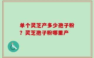 单个灵芝产多少孢子粉？灵芝孢子粉哪里产