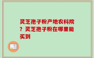 灵芝孢子粉产地农科院？灵芝孢子粉在哪里能买到