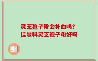 灵芝孢子粉会补血吗？佳尔科灵芝孢子粉好吗