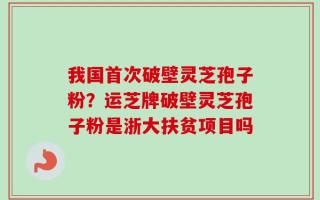 我国首次破壁灵芝孢子粉？运芝牌破壁灵芝孢子粉是浙大扶贫项目吗