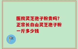 医院灵芝孢子粉贵吗？正宗长白山灵芝孢子粉一斤多少钱