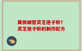 冀微破壁灵芝孢子粉？灵芝孢子粉的制作配方