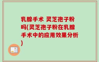乳腺手术 灵芝孢子粉吗(灵芝孢子粉在乳腺手术中的应用效果分析)
