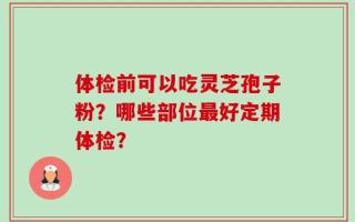 体检前可以吃灵芝孢子粉？哪些部位最好定期体检？
