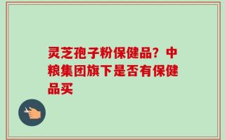 灵芝孢子粉保健品？中粮集团旗下是否有保健品买
