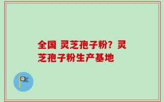全国 灵芝孢子粉？灵芝孢子粉生产基地
