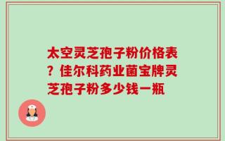 太空灵芝孢子粉价格表？佳尔科药业菌宝牌灵芝孢子粉多少钱一瓶