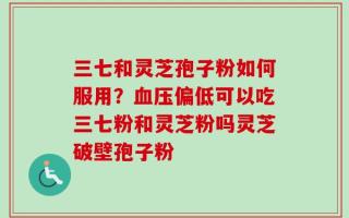 三七和灵芝孢子粉如何服用？血压偏低可以吃三七粉和灵芝粉吗灵芝破壁孢子粉