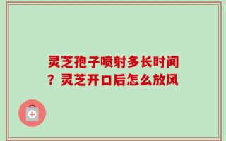 灵芝孢子喷射多长时间？灵芝开口后怎么放风
