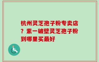 杭州灵芝孢子粉专卖店？紫一破壁灵芝孢子粉到哪里买最好
