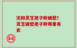 沈阳灵芝孢子粉破壁？灵芝破壁孢子粉哪里有卖