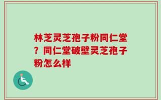 林芝灵芝孢子粉同仁堂？同仁堂破壁灵芝孢子粉怎么样