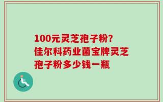 100元灵芝孢子粉？佳尔科药业菌宝牌灵芝孢子粉多少钱一瓶