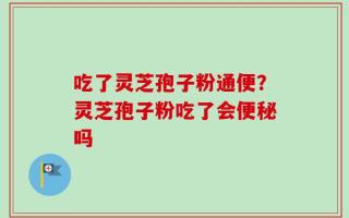 吃了灵芝孢子粉通便？灵芝孢子粉吃了会便秘吗