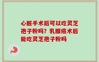 心脏手术后可以吃灵芝孢子粉吗？乳腺癌术后能吃灵芝孢子粉吗