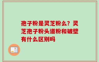 孢子粉是灵芝粉么？灵芝孢子粉头道粉和破壁有什么区别吗