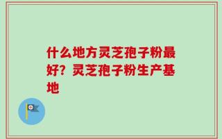 什么地方灵芝孢子粉最好？灵芝孢子粉生产基地