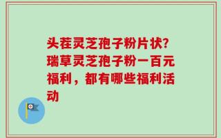 头茬灵芝孢子粉片状？瑞草灵芝孢子粉一百元福利，都有哪些福利活动