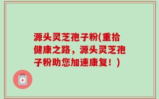 源头灵芝孢子粉(重拾健康之路，源头灵芝孢子粉助您加速康复！)