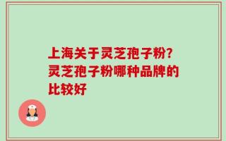 上海关于灵芝孢子粉？灵芝孢子粉哪种品牌的比较好