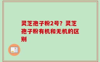 灵芝孢子粉2号？灵芝孢子粉有机和无机的区别