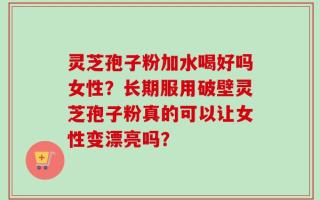 灵芝孢子粉加水喝好吗女性？长期服用破壁灵芝孢子粉真的可以让女性变漂亮吗？
