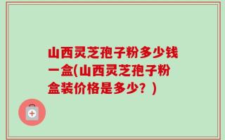 山西灵芝孢子粉多少钱一盒(山西灵芝孢子粉盒装价格是多少？)