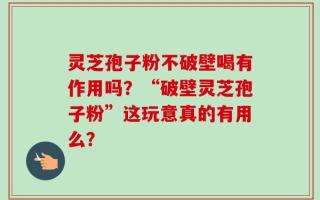 灵芝孢子粉不破壁喝有作用吗？“破壁灵芝孢子粉”这玩意真的有用么？