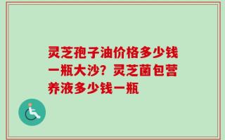 灵芝孢子油价格多少钱一瓶大沙？灵芝菌包营养液多少钱一瓶
