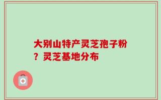 大别山特产灵芝孢子粉？灵芝基地分布