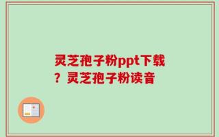 灵芝孢子粉ppt下载？灵芝孢子粉读音