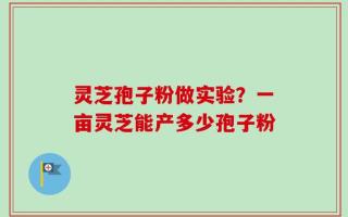 灵芝孢子粉做实验？一亩灵芝能产多少孢子粉