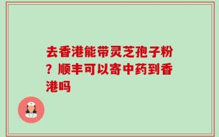 去香港能带灵芝孢子粉？顺丰可以寄中药到香港吗