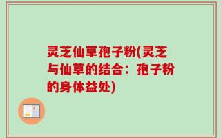 灵芝仙草孢子粉(灵芝与仙草的结合：孢子粉的身体益处)