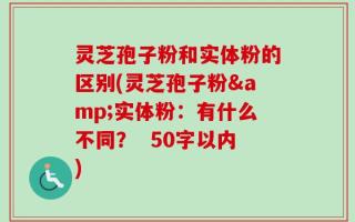灵芝孢子粉和实体粉的区别(灵芝孢子粉&实体粉：有什么不同？
