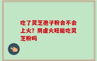 吃了灵芝孢子粉会不会上火？阴虚火旺能吃灵芝粉吗
