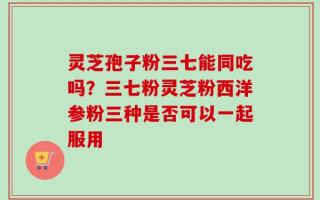 灵芝孢子粉三七能同吃吗？三七粉灵芝粉西洋参粉三种是否可以一起服用