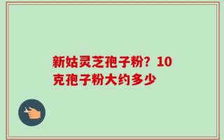 新姑灵芝孢子粉？10克孢子粉大约多少