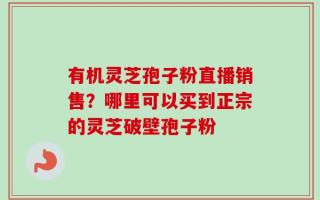 有机灵芝孢子粉直播销售？哪里可以买到正宗的灵芝破壁孢子粉