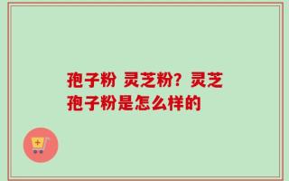 孢子粉 灵芝粉？灵芝孢子粉是怎么样的