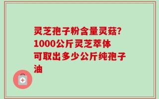 灵芝孢子粉含量灵菇？1000公斤灵芝萃体可取出多少公斤纯孢子油