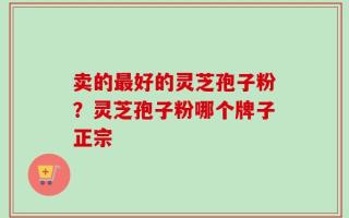 卖的最好的灵芝孢子粉？灵芝孢子粉哪个牌子正宗