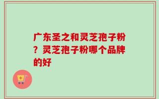 广东圣之和灵芝孢子粉？灵芝孢子粉哪个品牌的好