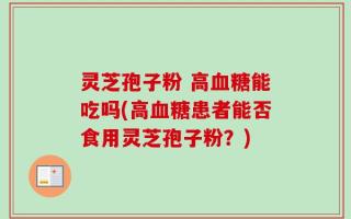 灵芝孢子粉 高血糖能吃吗(高血糖患者能否食用灵芝孢子粉？)