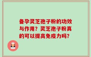 备孕灵芝孢子粉的功效与作用？灵芝孢子粉真的可以提高免疫力吗？
